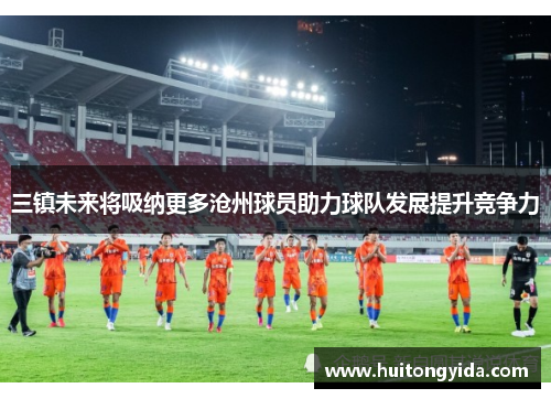 三镇未来将吸纳更多沧州球员助力球队发展提升竞争力