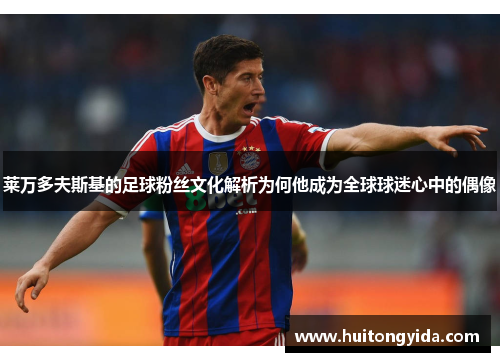 莱万多夫斯基的足球粉丝文化解析为何他成为全球球迷心中的偶像 莱万多夫斯基的足球粉丝文化解析为何他成为全球球迷心中的偶像
